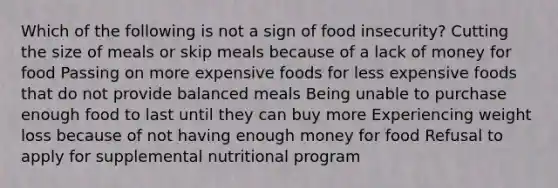 Which of the following is not a sign of food insecurity? Cutting the size of meals or skip meals because of a lack of money for food Passing on more expensive foods for less expensive foods that do not provide balanced meals Being unable to purchase enough food to last until they can buy more Experiencing weight loss because of not having enough money for food Refusal to apply for supplemental nutritional program