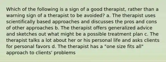 Which of the following is a sign of a good therapist, rather than a warning sign of a therapist to be avoided? a. The therapist uses scientifically based approaches and discusses the pros and cons of other approaches b. The therapist offers generalized advice and sketches out what might be a possible treatment plan c. The therapist talks a lot about her or his personal life and asks clients for personal favors d. The therapist has a "one size fits all" approach to clients' problems