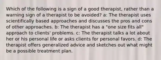 Which of the following is a sign of a good therapist, rather than a warning sign of a therapist to be avoided? a: The therapist uses scientifically based approaches and discusses the pros and cons of other approaches. b: The therapist has a "one size fits all" approach to clients' problems. c: The therapist talks a lot about her or his personal life or asks clients for personal favors. d: The therapist offers generalized advice and sketches out what might be a possible treatment plan.