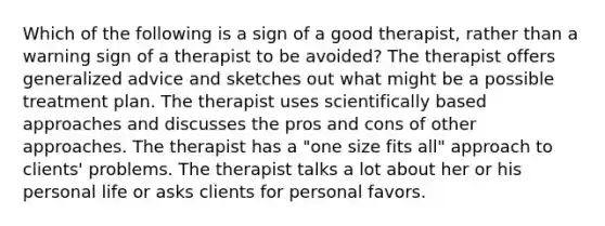 Which of the following is a sign of a good therapist, rather than a warning sign of a therapist to be avoided? The therapist offers generalized advice and sketches out what might be a possible treatment plan. The therapist uses scientifically based approaches and discusses the pros and cons of other approaches. The therapist has a "one size fits all" approach to clients' problems. The therapist talks a lot about her or his personal life or asks clients for personal favors.