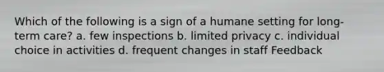 Which of the following is a sign of a humane setting for long-term care? a. few inspections b. limited privacy c. individual choice in activities d. frequent changes in staff Feedback