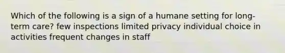 Which of the following is a sign of a humane setting for long-term care? few inspections limited privacy individual choice in activities frequent changes in staff