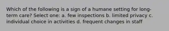 Which of the following is a sign of a humane setting for long-term care? Select one: a. few inspections b. limited privacy c. individual choice in activities d. frequent changes in staff