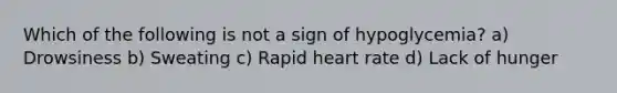 Which of the following is not a sign of hypoglycemia? a) Drowsiness b) Sweating c) Rapid heart rate d) Lack of hunger