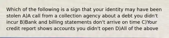 Which of the following is a sign that your identity may have been stolen A)A call from a collection agency about a debt you didn't incur B)Bank and billing statements don't arrive on time C)Your credit report shows accounts you didn't open D)All of the above