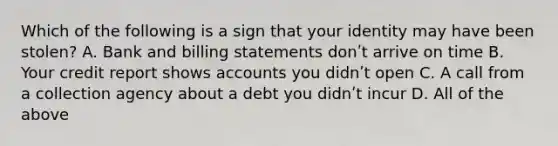 Which of the following is a sign that your identity may have been stolen? A. Bank and billing statements donʹt arrive on time B. Your credit report shows accounts you didnʹt open C. A call from a collection agency about a debt you didnʹt incur D. All of the above