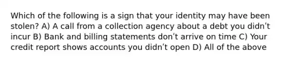 Which of the following is a sign that your identity may have been stolen? A) A call from a collection agency about a debt you didnʹt incur B) Bank and billing statements donʹt arrive on time C) Your credit report shows accounts you didnʹt open D) All of the above