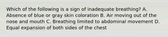 Which of the following is a sign of inadequate​ breathing? A. Absence of blue or gray skin coloration B. Air moving out of the nose and mouth C. Breathing limited to abdominal movement D. Equal expansion of both sides of the chest