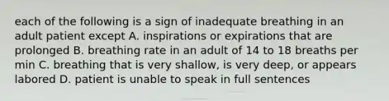 each of the following is a sign of inadequate breathing in an adult patient except A. inspirations or expirations that are prolonged B. breathing rate in an adult of 14 to 18 breaths per min C. breathing that is very shallow, is very deep, or appears labored D. patient is unable to speak in full sentences