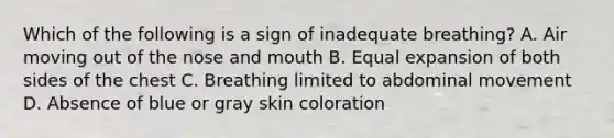 Which of the following is a sign of inadequate​ breathing? A. Air moving out of the nose and mouth B. Equal expansion of both sides of the chest C. Breathing limited to abdominal movement D. Absence of blue or gray skin coloration