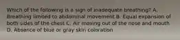 Which of the following is a sign of inadequate​ breathing? A. Breathing limited to abdominal movement B. Equal expansion of both sides of the chest C. Air moving out of the nose and mouth D. Absence of blue or gray skin coloration