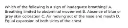 Which of the following is a sign of inadequate​ breathing? A. Breathing limited to abdominal movement B. Absence of blue or gray skin coloration C. Air moving out of the nose and mouth D. Equal expansion of both sides of the chest