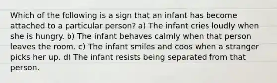 Which of the following is a sign that an infant has become attached to a particular person? a) The infant cries loudly when she is hungry. b) The infant behaves calmly when that person leaves the room. c) The infant smiles and coos when a stranger picks her up. d) The infant resists being separated from that person.