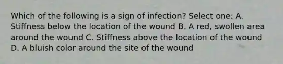 Which of the following is a sign of infection? Select one: A. Stiffness below the location of the wound B. A red, swollen area around the wound C. Stiffness above the location of the wound D. A bluish color around the site of the wound