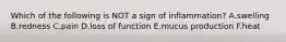 Which of the following is NOT a sign of inflammation? A.swelling B.redness C.pain D.loss of function E.mucus production F.heat