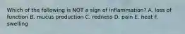 Which of the following is NOT a sign of inflammation? A. loss of function B. mucus production C. redness D. pain E. heat F. swelling