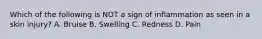 Which of the following is NOT a sign of inflammation as seen in a skin injury? A. Bruise B. Swelling C. Redness D. Pain