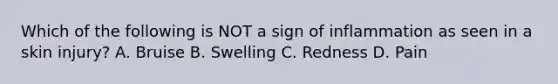 Which of the following is NOT a sign of inflammation as seen in a skin injury? A. Bruise B. Swelling C. Redness D. Pain