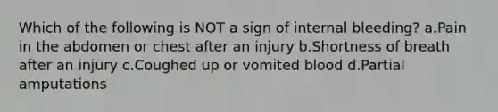 Which of the following is NOT a sign of internal bleeding? a.Pain in the abdomen or chest after an injury b.Shortness of breath after an injury c.Coughed up or vomited blood d.Partial amputations