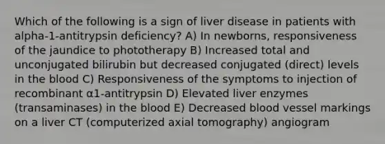 Which of the following is a sign of liver disease in patients with alpha-1-antitrypsin deficiency? A) In newborns, responsiveness of the jaundice to phototherapy B) Increased total and unconjugated bilirubin but decreased conjugated (direct) levels in the blood C) Responsiveness of the symptoms to injection of recombinant α1-antitrypsin D) Elevated liver enzymes (transaminases) in the blood E) Decreased blood vessel markings on a liver CT (computerized axial tomography) angiogram