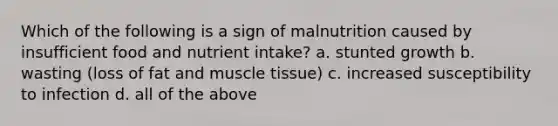 Which of the following is a sign of malnutrition caused by insufficient food and nutrient intake? a. stunted growth b. wasting (loss of fat and muscle tissue) c. increased susceptibility to infection d. all of the above