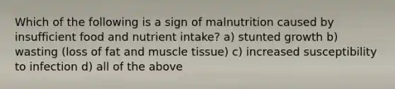 Which of the following is a sign of malnutrition caused by insufficient food and nutrient intake? a) stunted growth b) wasting (loss of fat and muscle tissue) c) increased susceptibility to infection d) all of the above