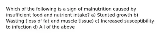 Which of the following is a sign of malnutrition caused by insufficient food and nutrient intake? a) Stunted growth b) Wasting (loss of fat and muscle tissue) c) Increased susceptibility to infection d) All of the above