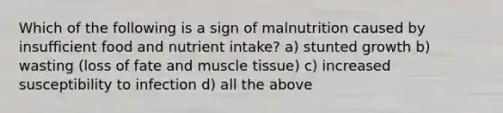 Which of the following is a sign of malnutrition caused by insufficient food and nutrient intake? a) stunted growth b) wasting (loss of fate and <a href='https://www.questionai.com/knowledge/kMDq0yZc0j-muscle-tissue' class='anchor-knowledge'>muscle tissue</a>) c) increased susceptibility to infection d) all the above