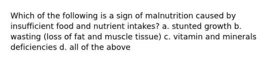 Which of the following is a sign of malnutrition caused by insufficient food and nutrient intakes? a. stunted growth b. wasting (loss of fat and muscle tissue) c. vitamin and minerals deficiencies d. all of the above