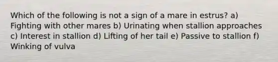 Which of the following is not a sign of a mare in estrus? a) Fighting with other mares b) Urinating when stallion approaches c) Interest in stallion d) Lifting of her tail e) Passive to stallion f) Winking of vulva