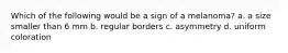 Which of the following would be a sign of a melanoma? a. a size smaller than 6 mm b. regular borders c. asymmetry d. uniform coloration