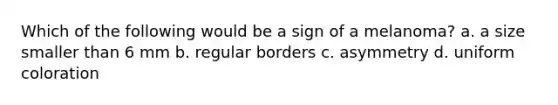 Which of the following would be a sign of a melanoma? a. a size smaller than 6 mm b. regular borders c. asymmetry d. uniform coloration