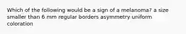 Which of the following would be a sign of a melanoma? a size smaller than 6 mm regular borders asymmetry uniform coloration