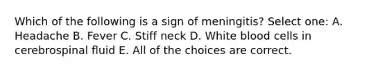 Which of the following is a sign of meningitis? Select one: A. Headache B. Fever C. Stiff neck D. White blood cells in cerebrospinal fluid E. All of the choices are correct.