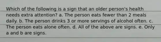 Which of the following is a sign that an older person's health needs extra attention? a. The person eats fewer than 2 meals daily. b. The person drinks 3 or more servings of alcohol often. c. The person eats alone often. d. All of the above are signs. e. Only a and b are signs.