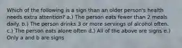 Which of the following is a sign than an older person's health needs extra attention? a.) The person eats fewer than 2 meals daily. b.) The person drinks 3 or more servings of alcohol often. c.) The person eats alone often d.) All of the above are signs e.) Only a and b are signs