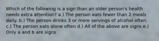 Which of the following is a sign than an older person's health needs extra attention? a.) The person eats fewer than 2 meals daily. b.) The person drinks 3 or more servings of alcohol often. c.) The person eats alone often d.) All of the above are signs e.) Only a and b are signs