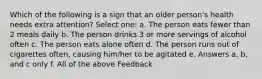 Which of the following is a sign that an older person's health needs extra attention? Select one: a. The person eats fewer than 2 meals daily b. The person drinks 3 or more servings of alcohol often c. The person eats alone often d. The person runs out of cigarettes often, causing him/her to be agitated e. Answers a, b, and c only f. All of the above Feedback