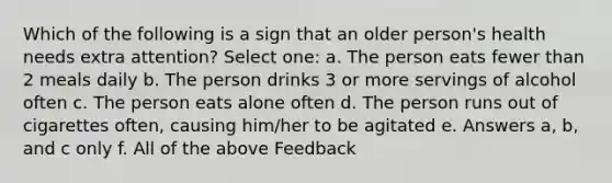 Which of the following is a sign that an older person's health needs extra attention? Select one: a. The person eats fewer than 2 meals daily b. The person drinks 3 or more servings of alcohol often c. The person eats alone often d. The person runs out of cigarettes often, causing him/her to be agitated e. Answers a, b, and c only f. All of the above Feedback