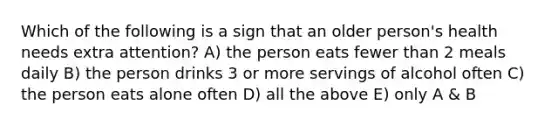 Which of the following is a sign that an older person's health needs extra attention? A) the person eats fewer than 2 meals daily B) the person drinks 3 or more servings of alcohol often C) the person eats alone often D) all the above E) only A & B