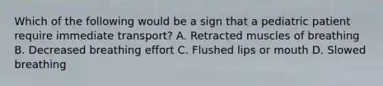 Which of the following would be a sign that a pediatric patient require immediate transport? A. Retracted muscles of breathing B. Decreased breathing effort C. Flushed lips or mouth D. Slowed breathing