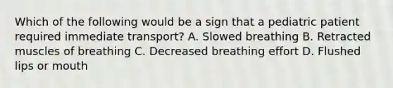 Which of the following would be a sign that a pediatric patient required immediate​ transport? A. Slowed breathing B. Retracted muscles of breathing C. Decreased breathing effort D. Flushed lips or mouth