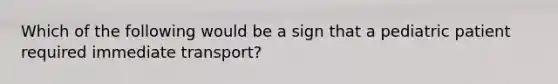 Which of the following would be a sign that a pediatric patient required immediate​ transport?