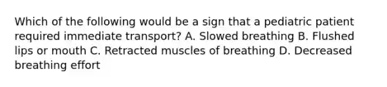 Which of the following would be a sign that a pediatric patient required immediate​ transport? A. Slowed breathing B. Flushed lips or mouth C. Retracted muscles of breathing D. Decreased breathing effort