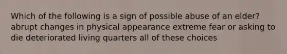 Which of the following is a sign of possible abuse of an elder? abrupt changes in physical appearance extreme fear or asking to die deteriorated living quarters all of these choices