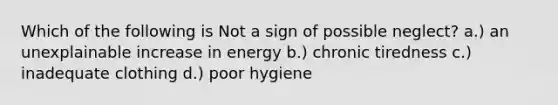 Which of the following is Not a sign of possible neglect? a.) an unexplainable increase in energy b.) chronic tiredness c.) inadequate clothing d.) poor hygiene