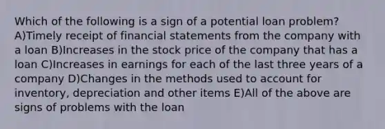 Which of the following is a sign of a potential loan problem? A)Timely receipt of financial statements from the company with a loan B)Increases in the stock price of the company that has a loan C)Increases in earnings for each of the last three years of a company D)Changes in the methods used to account for inventory, depreciation and other items E)All of the above are signs of problems with the loan