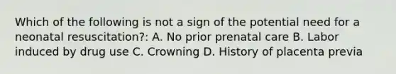 Which of the following is not a sign of the potential need for a neonatal resuscitation?: A. No prior prenatal care B. Labor induced by drug use C. Crowning D. History of placenta previa