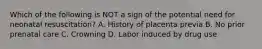 Which of the following is NOT a sign of the potential need for neonatal​ resuscitation? A. History of placenta previa B. No prior prenatal care C. Crowning D. Labor induced by drug use