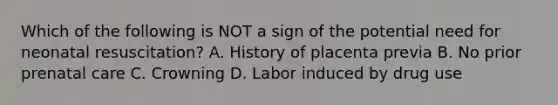 Which of the following is NOT a sign of the potential need for neonatal​ resuscitation? A. History of placenta previa B. No prior prenatal care C. Crowning D. Labor induced by drug use